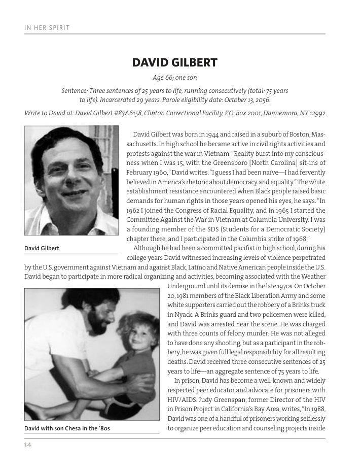 DAVID GILBERT  Age 66; one son  Sentence: Three sentences of 25 years to lfe, ranning consecutively (total: 75 years tolife) Incarcerated 29 years. Parole eligibilty date: October 13, 2056  Wite to David at: David Gilbert #8346158, Clinton Correctional Facility, O, Box 2001, Dannemora, NY 12992  David Gilbert  David with son Chesa n the ’8os  David Gilbert was bom in1944 and raised in 2 suburb of Boston, Mas- sachusetts.In high school he became active in civil rights activities and protests against the war in Vietnam. "Reality burst into my conscious- ness when 1 was 15, with the Greensboro [North Carolina] sit-ins of February 1960,” David writes "I guess had been naive—I had fervently believed in America’s hetoric about democracy and equality” The white establishment resistance encountered when Black people raised basic demands for human rights in those years opened his eyes, he says. In 19621 joined the Congress of Racial Equality,and in 1965 I started the Committee Against the War in Vietnar at Colurbia University. 1 was a founding member of the SDS (Students for a Democratic Society) chapter there, and I participated in the Columbia strike of 1968 Although he had been a committed pacifist in high school,during his college years David witnessed increasing levels of viclence perpetrated  bythe U’S.government against Vietnam and against Black, Latino and Native American people inside the US. David began to participate in more radical organizing and activities, becorning associated with the Weather  Underground untilits demise inthe late 19705, On October 20,1981 mermbers of the Black Liberation Army and some white supporters carried out the robbery of a Brinks truck in Nyack A Brinks guard and two policemen were killed, and David was arrested near the scene. He was charged with three counts of felony murder: He was not alleged tohave done any shooting but asa participant in the rob- bery, he was given fulllegal responsibility forall resulting deaths. David received three consecutive sentences of 25 years to life—an aggregate sentence of 75 yearstolife. In prison, David has become a well-known and widely respected peer educator and advocate for prisoners with HIV/AIDS. Judy Greenspan, former Director of the HIV in Prison Project in California’s Bay Area,writes, In 1988, Davidwas one ofa handful of prisoners working selflessly toorganize peer education and counseling projects inside  